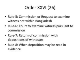 Order XXVI (26)
• Rule-5: Commission or Request to examine
witness not within Bangladesh
• Rule-6: Court to examine witness pursuant to
commission
• Rule-7: Return of commission with
depositions of witnesses
• Rule-8: When deposition may be read in
evidence
 