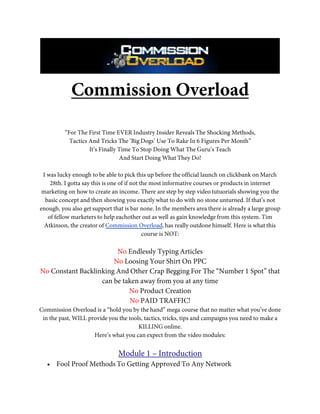 Commission Overload

          “For The First Time EVER Industry Insider Reveals The Shocking Methods,
            Tactics And Tricks The ‘Big Dogs’ Use To Rake In 6 Figures Per Month”
                    It’s Finally Time To Stop Doing What The Guru’s Teach
                                 And Start Doing What They Do!

 I was lucky enough to be able to pick this up before the official launch on clickbank on March
    28th. I gotta say this is one of if not the most informative courses or products in internet
 marketing on how to create an income. There are step by step video tutuorials showing you the
  basic concept and then showing you exactly what to do with no stone unturned. If that’s not
enough, you also get support that is bar none. In the members area there is already a large group
   of fellow marketers to help eachother out as well as gain knowledge from this system. Tim
  Atkinson, the creator of Commission Overload, has really outdone himself. Here is what this
                                             course is NOT:

                        No Endlessly Typing Articles
                       No Loosing Your Shirt On PPC
No Constant Backlinking And Other Crap Begging For The “Number 1 Spot” that
                   can be taken away from you at any time
                            No Product Creation
                            No PAID TRAFFIC!
Commission Overload is a “hold you by the hand” mega course that no matter what you’ve done
 in the past, WILL provide you the tools, tactics, tricks, tips and campaigns you need to make a
                                       KILLING online.
                     Here’s what you can expect from the video modules:


                               Module 1 – Introduction
   • Fool Proof Methods To Getting Approved To Any Network
 