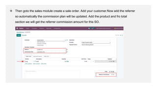 ❖ Then goto the sales module create a sale order. Add your customer.Now add the referrer
so automatically the commission p...