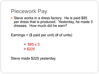 Piecework Pay
 Steve works in a dress factory. He is paid $85
per dress that is produced. Yesterday, he made 3
dresses. How much did he earn?
Earnings = ($ paid per unit) (# of units)
= $85 x 3
= $225
Steve made $225 yesterday.
 