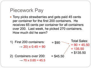 Piecework Pay
 Tony picks strawberries and gets paid 45 cents
per container for the first 200 containers. He
receives 65 cents per container for all containers
over 200. Last week, he picked 270 containers.
How much did he earn?
1) First 200 containers:
→ 20) x 0.45 = 90
2) Containers over 200:
→ 70 x 0.65 = 45.5
= $90
= $45.50
Total Sales:
= 90 + 45.50
= 135.50
= $135.50
 
