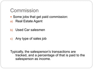 Commission
 Some jobs that get paid commission:
a) Real Estate Agent
b) Used Car salesmen
c) Any type of sales job
Typically, the salesperson’s transactions are
tracked, and a percentage of that is paid to the
salesperson as income.
 