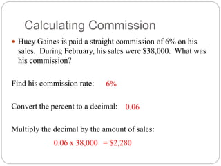 Calculating Commission
 Huey Gaines is paid a straight commission of 6% on his
sales. During February, his sales were $38,000. What was
his commission?
Find his commission rate:
Convert the percent to a decimal:
Multiply the decimal by the amount of sales:
6%
0.06
0.06 x 38,000 = $2,280
 
