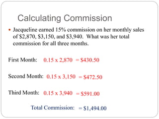 Calculating Commission
 Jacqueline earned 15% commission on her monthly sales
of $2,870, $3,150, and $3,940. What was her total
commission for all three months.
First Month:
Second Month:
Third Month:
0.15 x 2,870
0.15 x 3,150
0.15 x 3,940 = $591.00
= $430.50
= $472.50
Total Commission: = $1,494.00
 