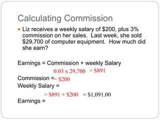 Calculating Commission
 Liz receives a weekly salary of $200, plus 3%
commission on her sales. Last week, she sold
$29,700 of computer equipment. How much did
she earn?
Earnings = Commission + weekly Salary
Commission =
Weekly Salary =
Earnings =
0.03 x 29,700 = $891
= $200
= $891 + $200 = $1,091.00
 