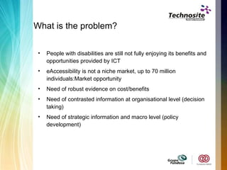 What is the problem? People with disabilities are still not fully enjoying its benefits and opportunities provided by ICT eAccessibility is not a niche market, up to 70 million individuals:Market opportunity Need of robust evidence on cost/benefits Need of contrasted information at organisational level (decision taking) Need of strategic information and macro level (policy development) 