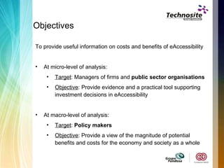Objectives To provide useful information on costs and benefits of eAccessibility At micro-level of analysis: Target : Managers of firms and  public sector organisations Objective : Provide evidence and a practical tool supporting investment decisions in eAccessibility At macro-level of analysis: Target :  Policy makers  Objective : Provide a view of the magnitude of potential benefits and costs for the economy and society as a whole 