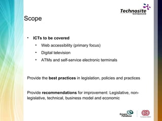 Scope  ICTs to be covered Web accessibility (primary focus)  Digital television ATMs and self-service electronic terminals Provide the  best practices  in legislation, policies and practices Provide  recommendations  for improvement:  Legislative, non-legislative, technical, business model and economic 