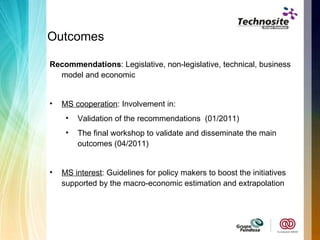 Outcomes  Recommendations : Legislative, non-legislative, technical, business model and economic  MS cooperation : Involvement in: Validation of the recommendations  (01/2011) The final workshop to validate and disseminate the main outcomes (04/2011) MS interest : Guidelines for policy makers to boost the initiatives supported by the macro-economic estimation and extrapolation 