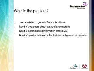 What is the problem? eAccessibility progress in Europe is still low Need of awareness about status of eAccessibility  Need of benchmarking information among MS  Need of detailed information for decision makers and researchers 