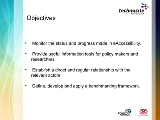 Objectives Monitor the status and progress made in eAccessibility. Provide useful information tools for policy makers and researchers  Establish a direct and regular relationship with the relevant actors Define, develop and apply a benchmarking framework. 