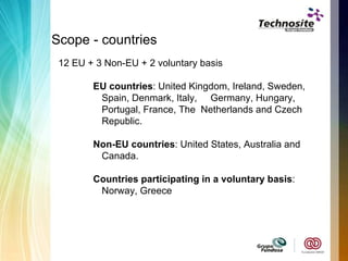 Scope - countries 12 EU + 3 Non-EU + 2 voluntary basis EU countries : United Kingdom, Ireland, Sweden, Spain, Denmark, Italy,  Germany, Hungary, Portugal, France, The  Netherlands and Czech Republic. Non-EU countries : United States, Australia and Canada. Countries participating in a voluntary basis : Norway, Greece 