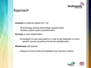 Approach Analysis  of national experts (30 + 6) 18 technology experts (technology questionnaire) 18 policy experts (policy questionnaire) Surveys  to main stakeholders Consultation to user associations in order to get feedback on some specific issued covered by the former questionnaire Workshops  with experts Analysis of main results and feedback from decision makers. 