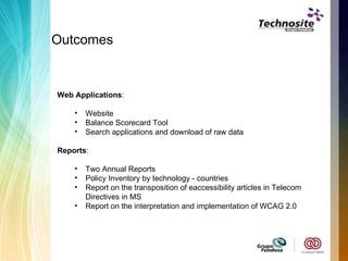 Outcomes  Web Applications :  Website Balance Scorecard Tool  Search applications and download of raw data Reports :  Two Annual Reports  Policy Inventory by technology - countries Report on the transposition of eaccessibility articles in Telecom Directives in MS Report on the interpretation and implementation of WCAG 2.0 