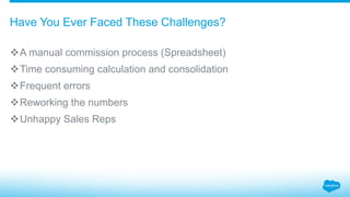 A manual commission process (Spreadsheet)
Time consuming calculation and consolidation
Frequent errors
Reworking the numbers
Unhappy Sales Reps
Have You Ever Faced These Challenges?
 