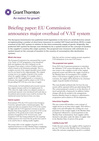 Briefing paper: EU Commission
announces major overhaul of VAT system
The European Commission has published draft legislation in the form of a draft Directive aimed
at implementing a number of short-term measures to combat VAT fraud and (from 2019) a major
overhaul of the VAT system in relation to the intra-community supply of goods. Originally, the
preferred VAT system for Europe was intended to be a system based on the concept of taxation
in the supplier’s country (the origin system). The proposed new measures will culminate in a
system based on the concept of taxation in the country of consumption (the destination
system).
What’s the issue
The European Commission has announced that, as part
of its ‘future of VAT’ programme, it has introduced
draft new legislation that will, if adopted, see the
European Union adopt a system of indirect taxation
which is based on the destination principle. This is a
complete reversal of the original intended system which
was for one based on the origin principle. The original
concept was to tax supplies of goods in the country
where the supplier belongs. For example, where a
supplier in the UK supplied goods to a customer in
Germany, that supply would be subject to UK VAT at
the prevailing UK VAT rate at the time of supply.
Unfortunately, for both political and economic reasons
that original concept could not be implemented. In
1992, when the single market was adopted, interim (or
transitional) measures were introduced until such time as
the political and economic issues could be resolved. The
transitional system has been in force ever since.
Interim system
From January 1993, the VAT system in the European
Union has operated under a transitional regime. The
regime provides an exemption from VAT in the country
of origin with the VAT registered customer in another
Member State being required to account for VAT on the
acquisition of the goods in his country through the
payment of acquisition VAT. In most cases, such
acquisition VAT then being reclaimed by the acquiring
taxable person to the extent that the goods were used or
to be used by him in making taxable supplies.
The system relies on the suppliers of goods to VAT
registered businesses in other Member States completing
a recapitulative statement (known in the UK as the EC
Sales list) and the customer making accurate acquisition
VAT declarations on its own VAT returns.
The proposed new system
From 2019, the Commission proposes to introduce
the ‘definitive’ VAT system throughout the EU. The
new system is the complete reverse of the original
proposed system and will tax the supply of goods in
the Member State of consumption. For example,
where a UK business supplies goods to a German
customer, the supply will be deemed to be a German
supply of goods taxable in Germany.
The exact detailed technical rules for how the new
system will be operated will be provided during 2018.
The current proposal is merely to set the direction of
travel and provide a framework. In addition, further
changes will also be needed to the arrangements
between Member States in relation to administrative
cooperation and in relation to IT developments.
Intra-Union Supplies
The new system will introduce a new concept of
supply known as an intra-union supply. This will be a
single event and will replace the existing two event
procedure (ie the exempt supply in the Member State
of departure followed by a taxed acquisition in the
Member State of destination). Such supplies will be
deemed to take place under the ‘place of supply’ rules
in the Member State of arrival of the goods.
Liability to pay VAT
Under the new system, the supplier will be required to
pay any VAT due in the Member State of destination
unless the customer acquiring the goods is a certified
 
