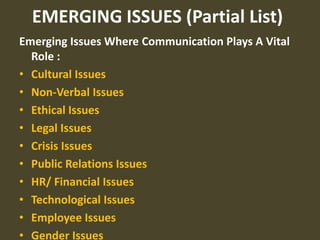 EMERGING ISSUES (Partial List)
Emerging Issues Where Communication Plays A Vital
  Role :
• Cultural Issues
• Non-Verbal Issues
• Ethical Issues
• Legal Issues
• Crisis Issues
• Public Relations Issues
• HR/ Financial Issues
• Technological Issues
• Employee Issues
• Gender Issues
 