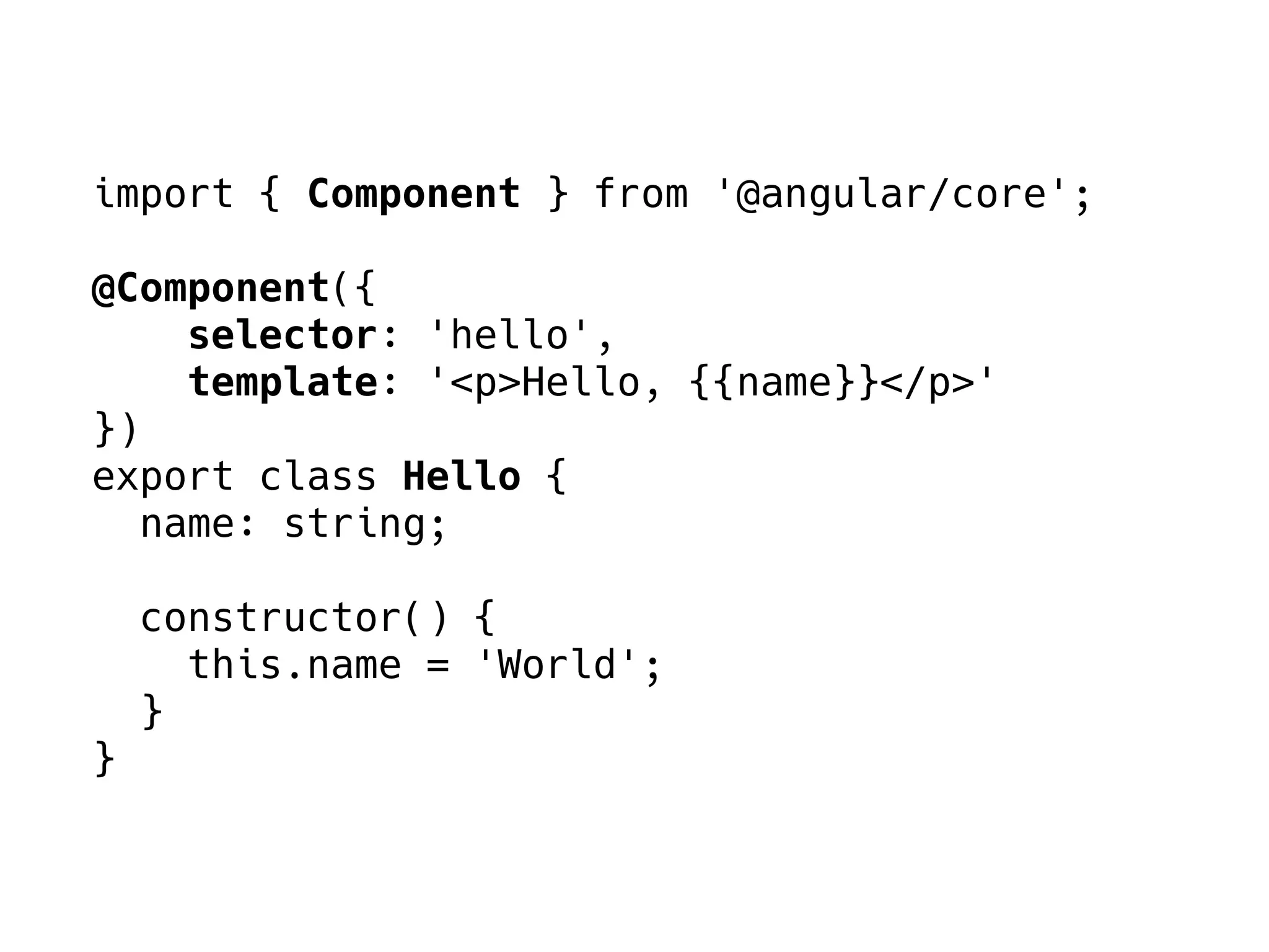 import { Component } from '@angular/core';
@Component({
selector: 'hello',
template: '<p>Hello, {{name}}</p>'
})
export class Hello {
name: string;
constructor() {
this.name = 'World';
}
}
 