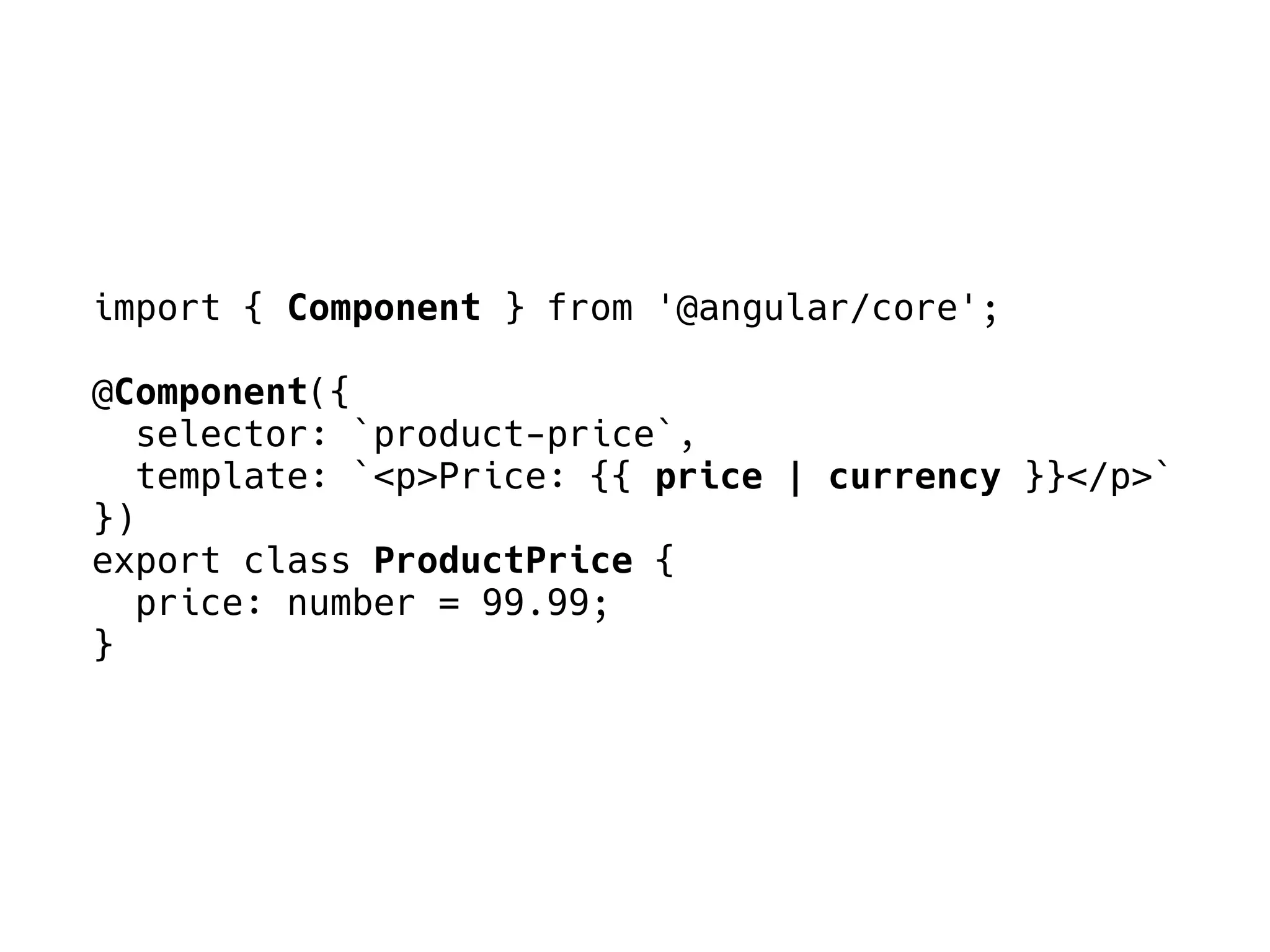 import { Component } from '@angular/core';
@Component({
selector: `product-price`,
template: `<p>Price: {{ price | currency }}</p>`
})
export class ProductPrice {
price: number = 99.99;
}
 