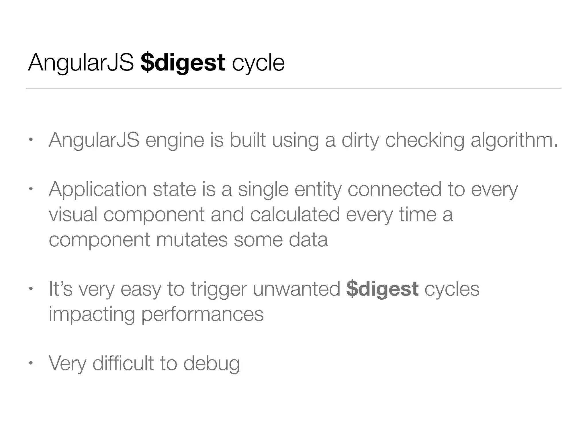 AngularJS $digest cycle
• AngularJS engine is built using a dirty checking algorithm.
• Application state is a single entity connected to every
visual component and calculated every time a
component mutates some data
• It’s very easy to trigger unwanted $digest cycles
impacting performances
• Very difﬁcult to debug
 