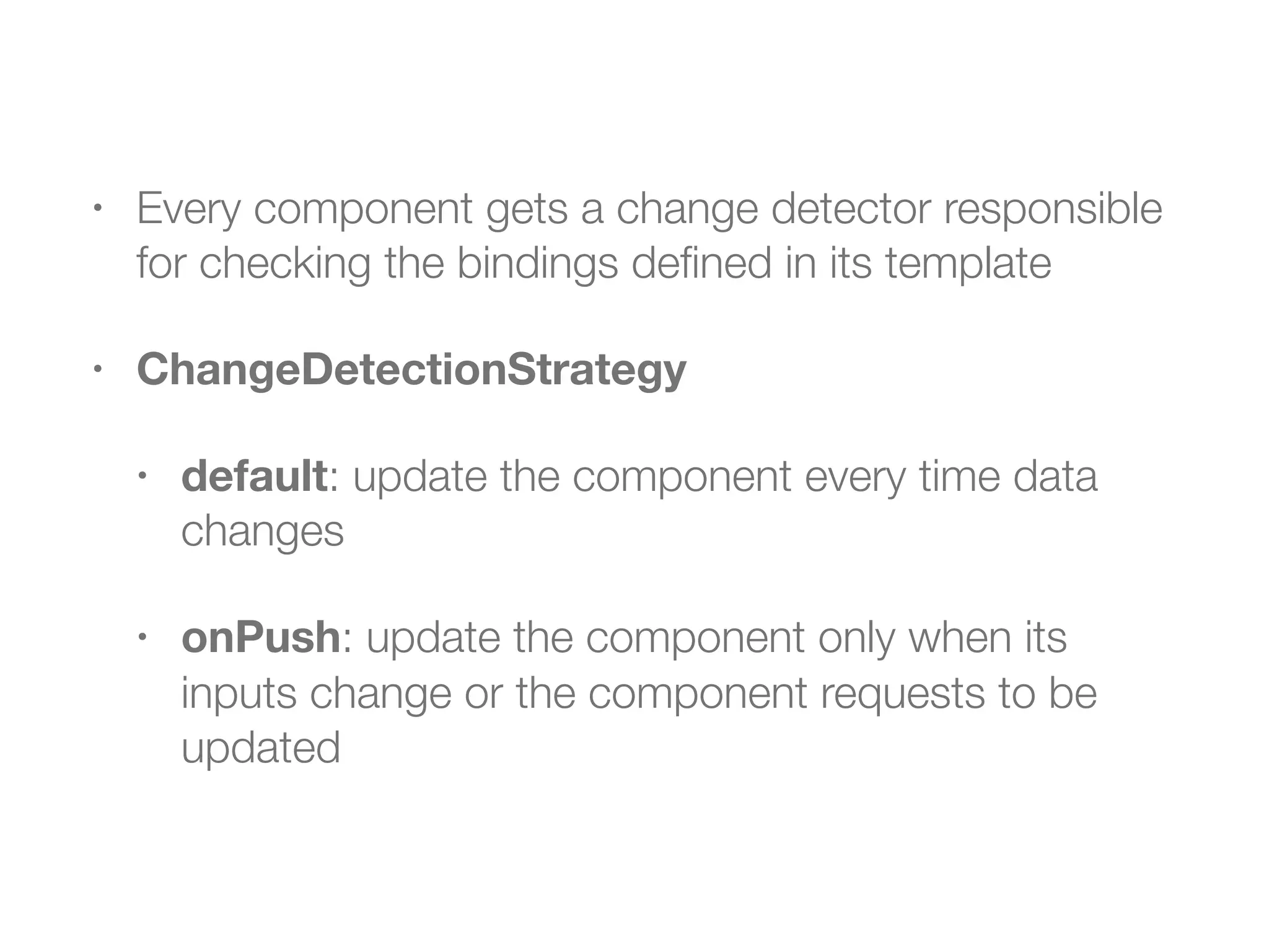 • Every component gets a change detector responsible
for checking the bindings deﬁned in its template
• ChangeDetectionStrategy
• default: update the component every time data
changes
• onPush: update the component only when its
inputs change or the component requests to be
updated
 