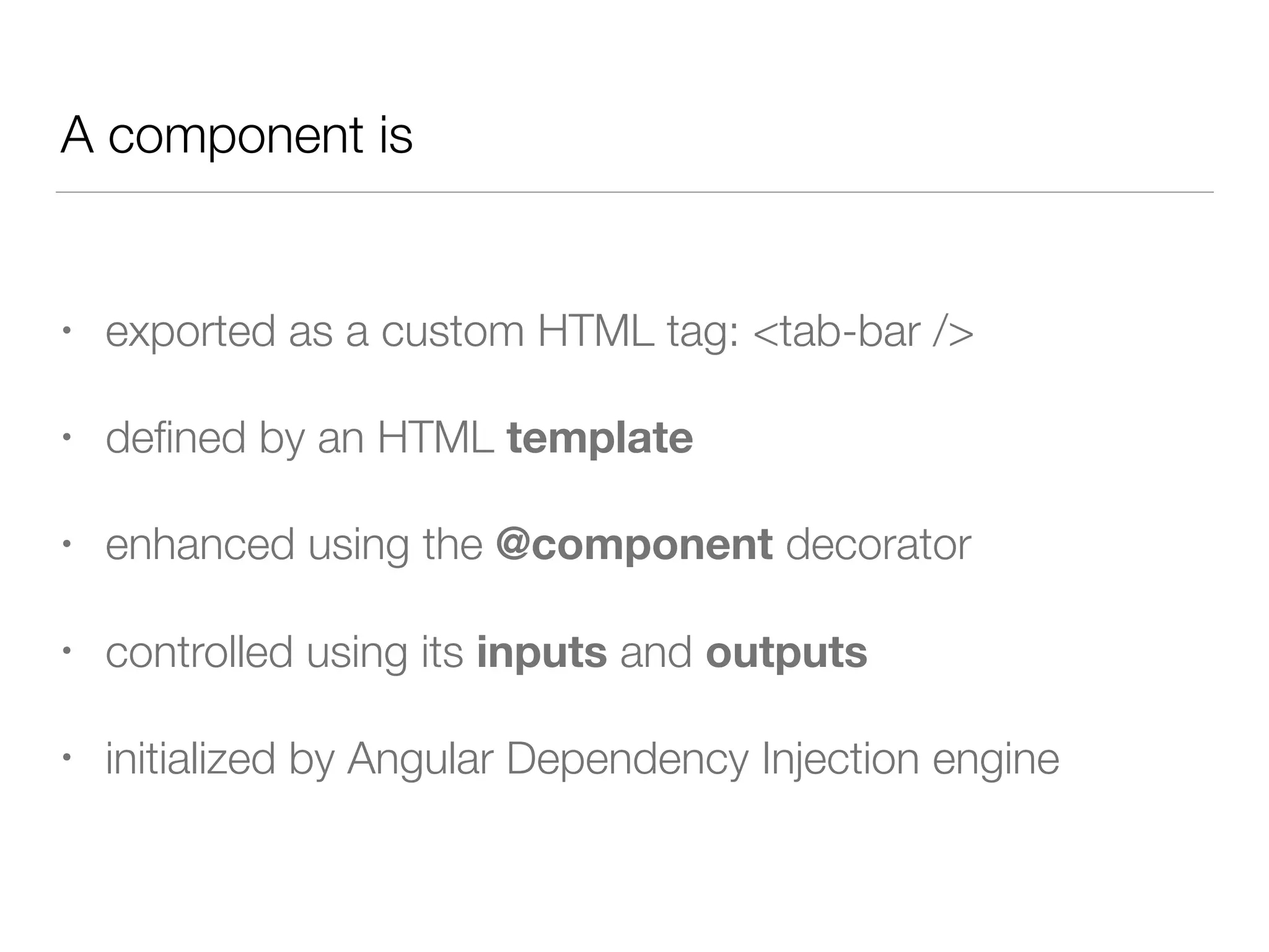 A component is
• exported as a custom HTML tag: <tab-bar />
• deﬁned by an HTML template
• enhanced using the @component decorator
• controlled using its inputs and outputs
• initialized by Angular Dependency Injection engine
 