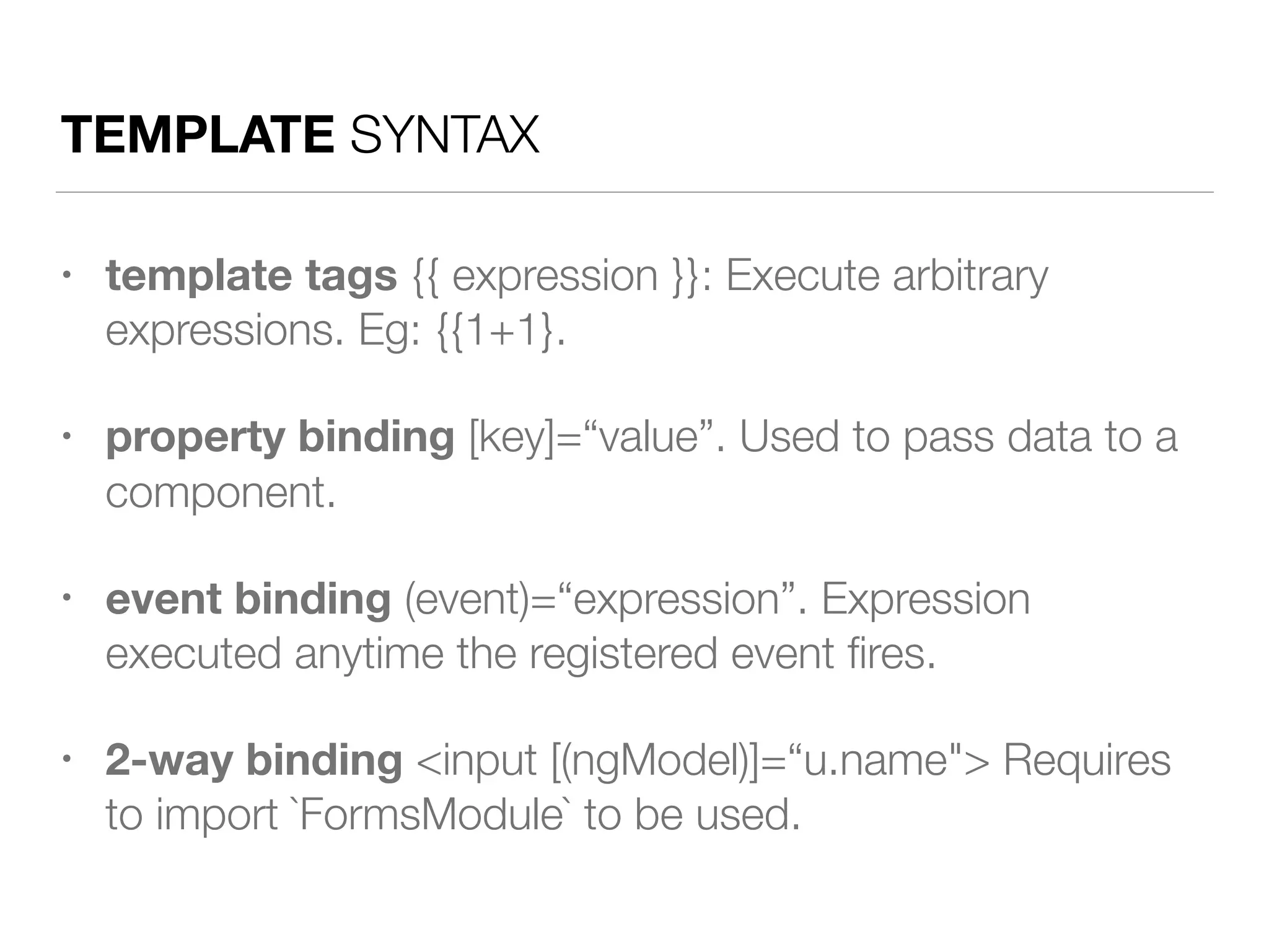 TEMPLATE SYNTAX
• template tags {{ expression }}: Execute arbitrary
expressions. Eg: {{1+1}.
• property binding [key]=“value”. Used to pass data to a
component.
• event binding (event)=“expression”. Expression
executed anytime the registered event ﬁres.
• 2-way binding <input [(ngModel)]=“u.name"> Requires
to import `FormsModule` to be used.
 
