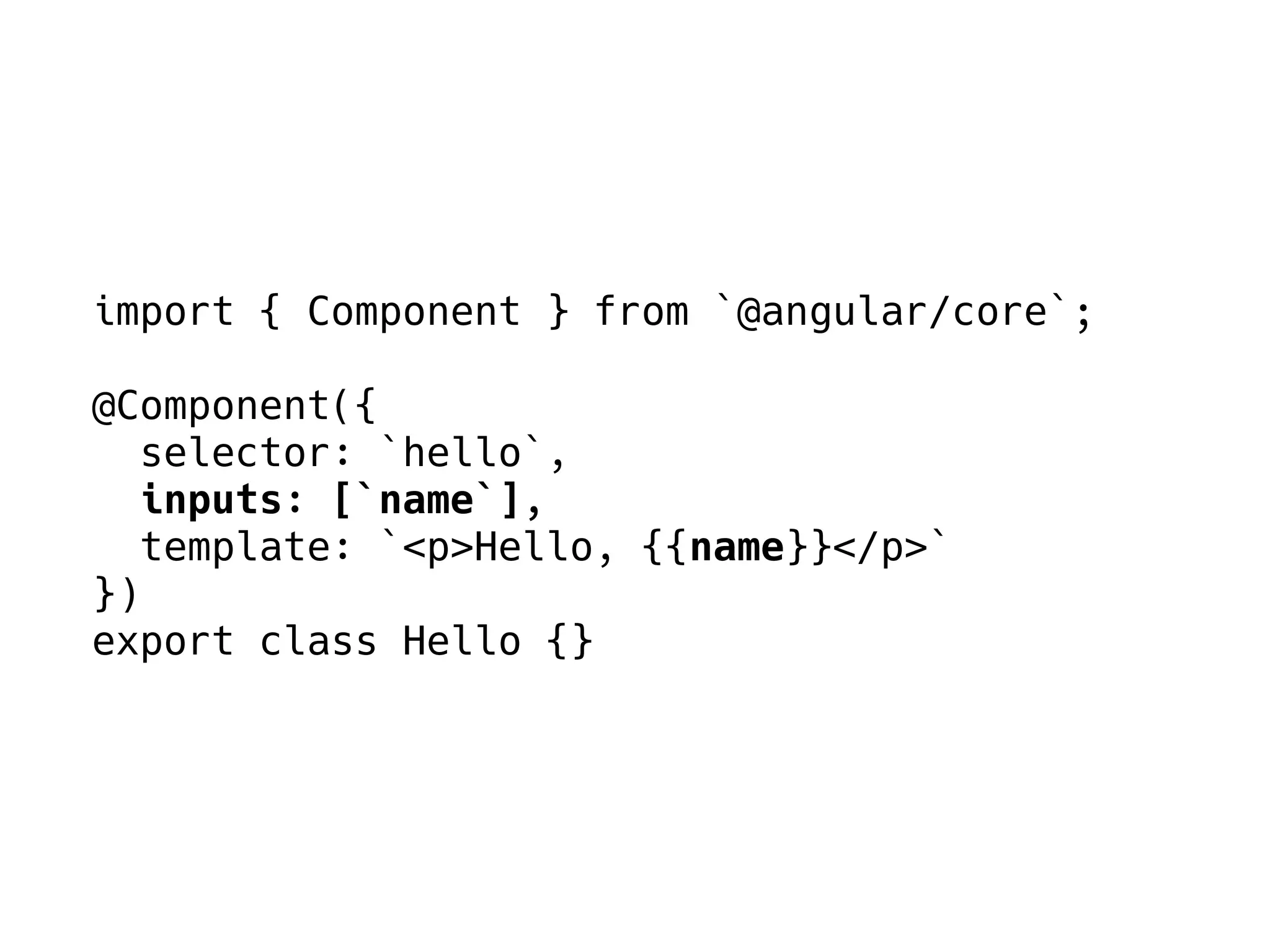 import { Component } from `@angular/core`;
@Component({
selector: `hello`,
inputs: [`name`],
template: `<p>Hello, {{name}}</p>`
})
export class Hello {}
 