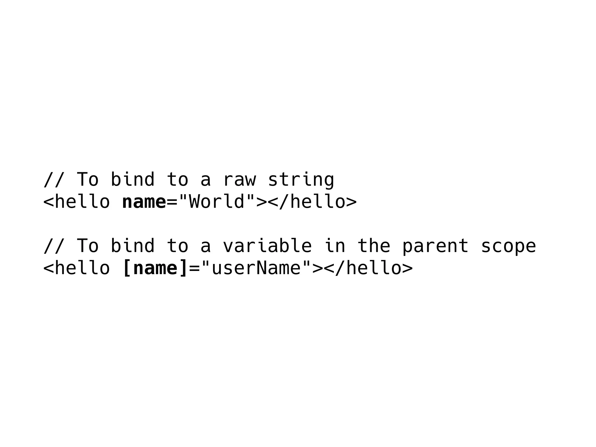 // To bind to a raw string
<hello name="World"></hello>
// To bind to a variable in the parent scope
<hello [name]="userName"></hello>
 