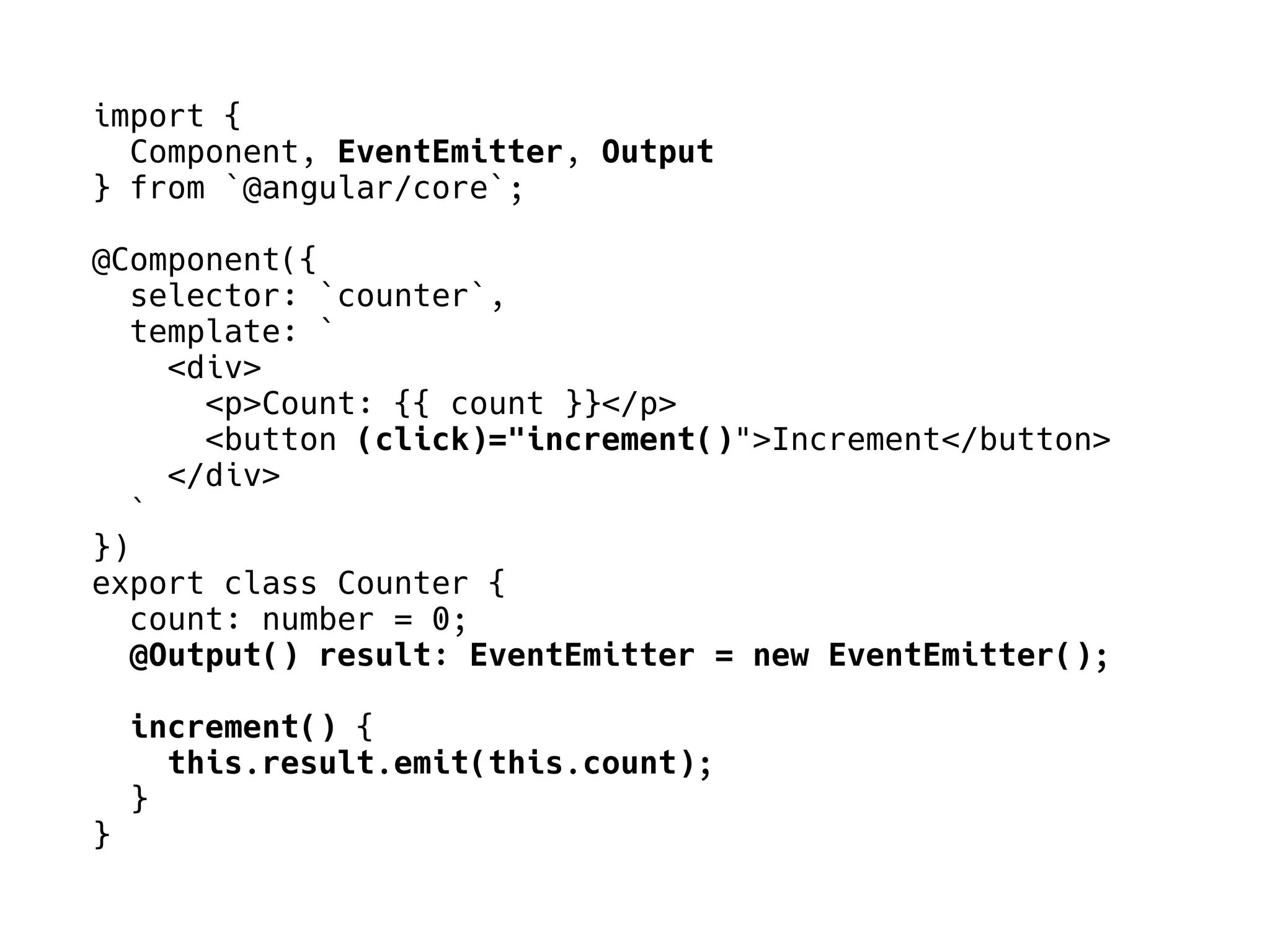 import {
Component, EventEmitter, Output
} from `@angular/core`;
@Component({
selector: `counter`,
template: `
<div>
<p>Count: {{ count }}</p>
<button (click)="increment()">Increment</button>
</div>
`
})
export class Counter {
count: number = 0;
@Output() result: EventEmitter = new EventEmitter();
increment() {
this.result.emit(this.count);
}
}
 