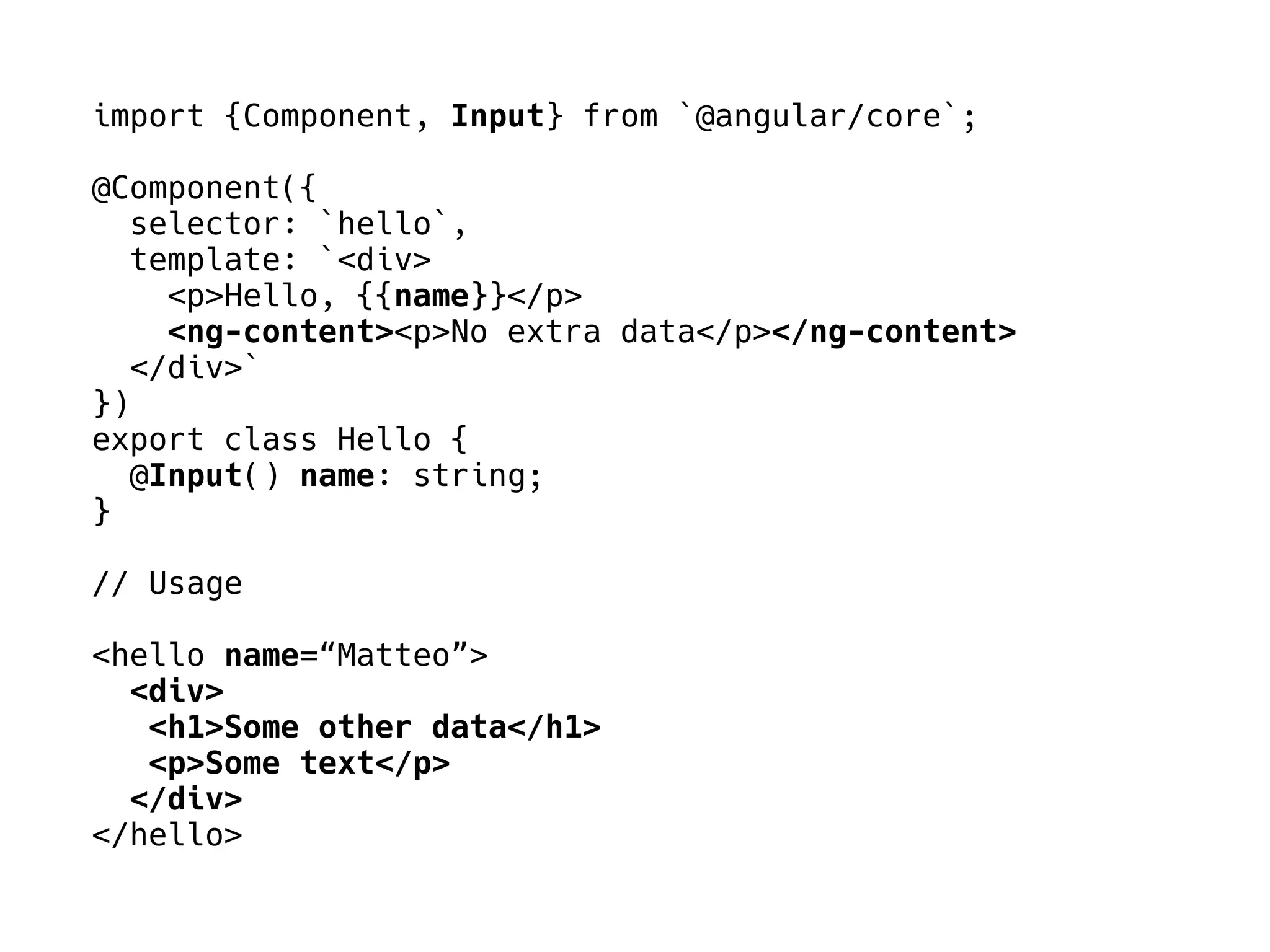 import {Component, Input} from `@angular/core`;
@Component({
selector: `hello`,
template: `<div>
<p>Hello, {{name}}</p>
<ng-content><p>No extra data</p></ng-content>
</div>`
})
export class Hello {
@Input() name: string;
}
// Usage
<hello name=“Matteo”>
<div>
<h1>Some other data</h1>
<p>Some text</p>
</div>
</hello>
 