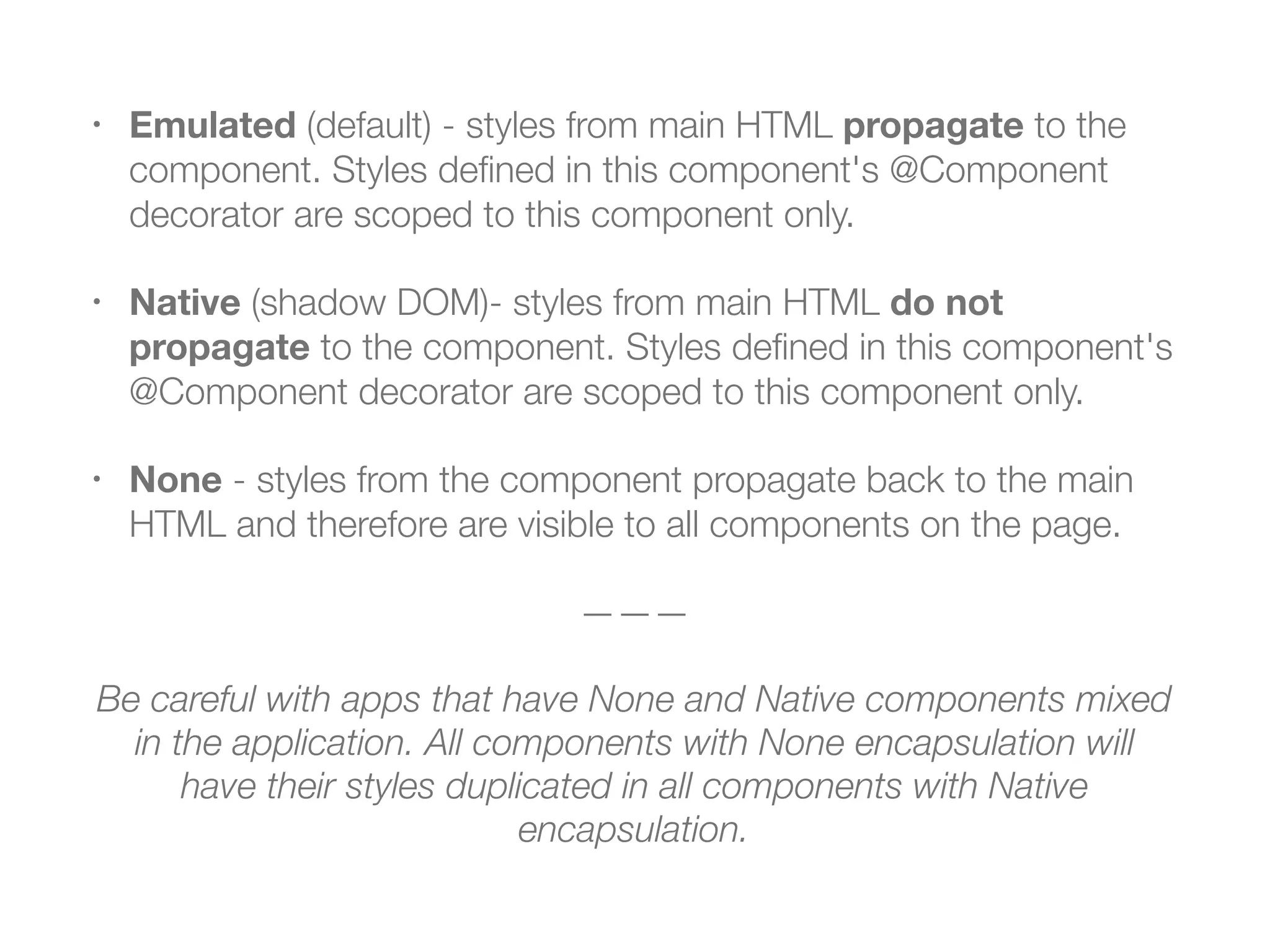 • Emulated (default) - styles from main HTML propagate to the
component. Styles deﬁned in this component's @Component
decorator are scoped to this component only.
• Native (shadow DOM)- styles from main HTML do not
propagate to the component. Styles deﬁned in this component's
@Component decorator are scoped to this component only.
• None - styles from the component propagate back to the main
HTML and therefore are visible to all components on the page.
———
Be careful with apps that have None and Native components mixed
in the application. All components with None encapsulation will
have their styles duplicated in all components with Native
encapsulation.
 