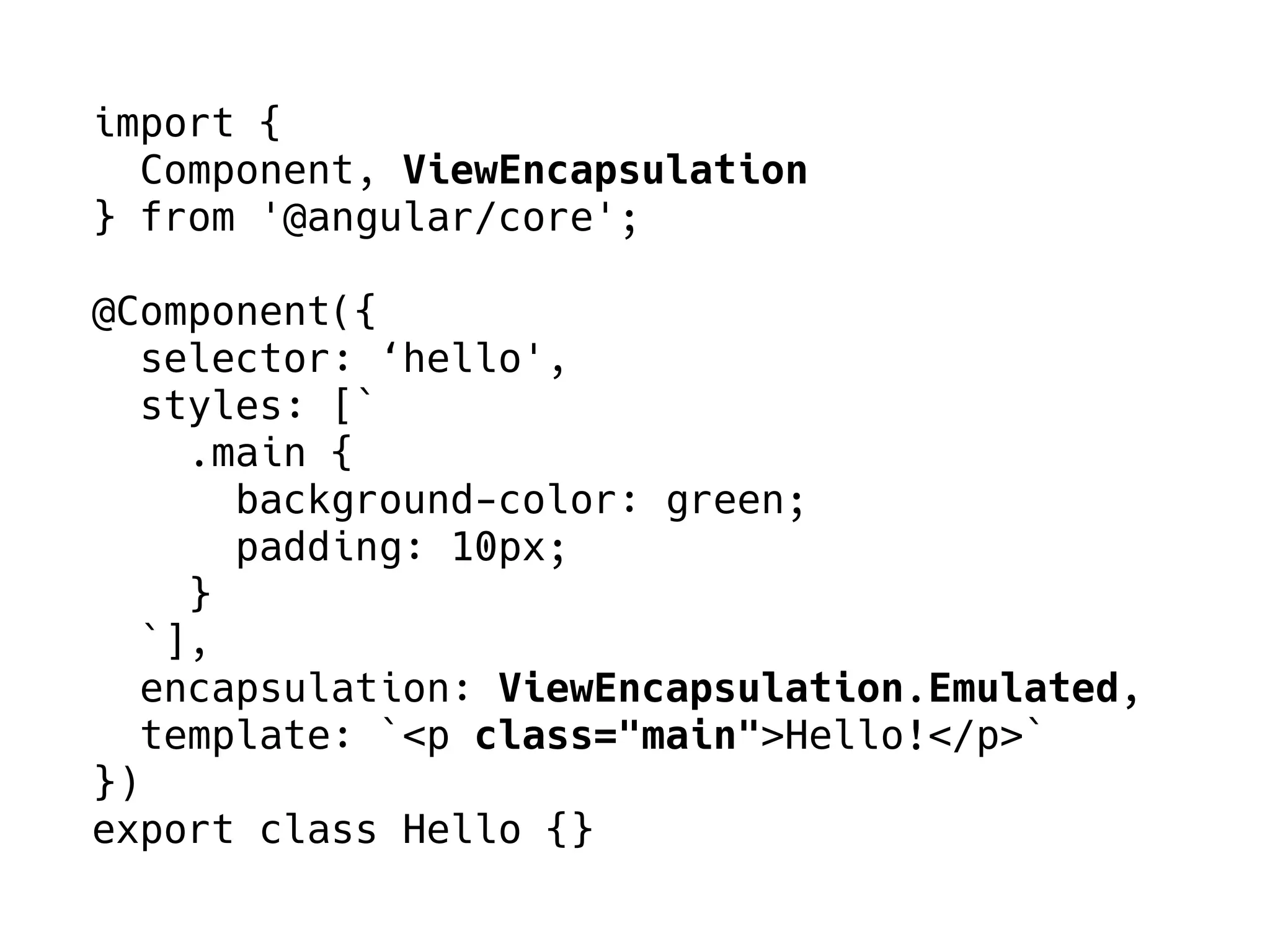 import {
Component, ViewEncapsulation
} from '@angular/core';
@Component({
selector: ‘hello',
styles: [`
.main {
background-color: green;
padding: 10px;
}
`],
encapsulation: ViewEncapsulation.Emulated,
template: `<p class="main">Hello!</p>`
})
export class Hello {}
 