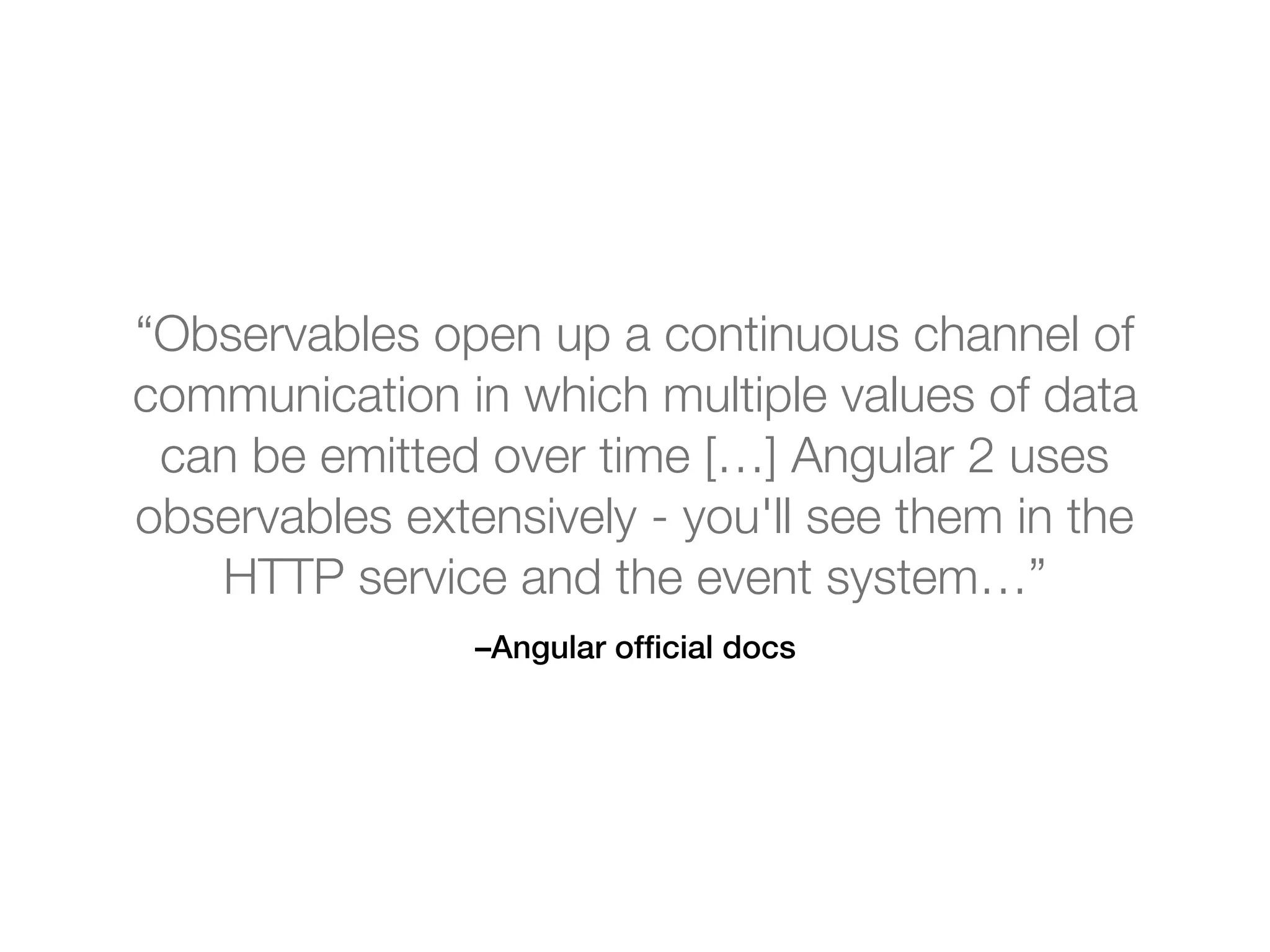 –Angular ofﬁcial docs
“Observables open up a continuous channel of
communication in which multiple values of data
can be emitted over time […] Angular 2 uses
observables extensively - you'll see them in the
HTTP service and the event system…”
 