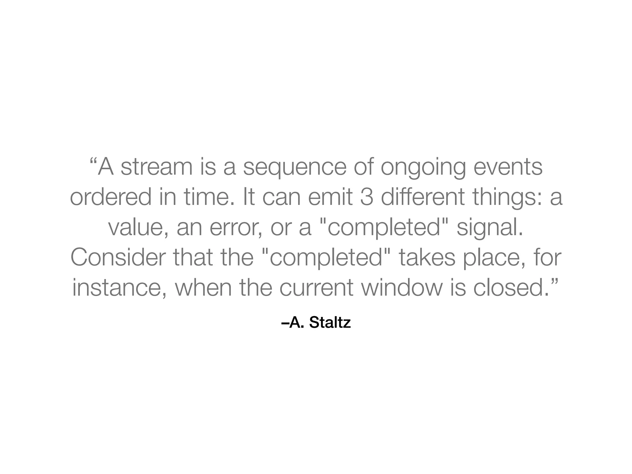 –A. Staltz
“A stream is a sequence of ongoing events
ordered in time. It can emit 3 different things: a
value, an error, or a "completed" signal.
Consider that the "completed" takes place, for
instance, when the current window is closed.”
 
