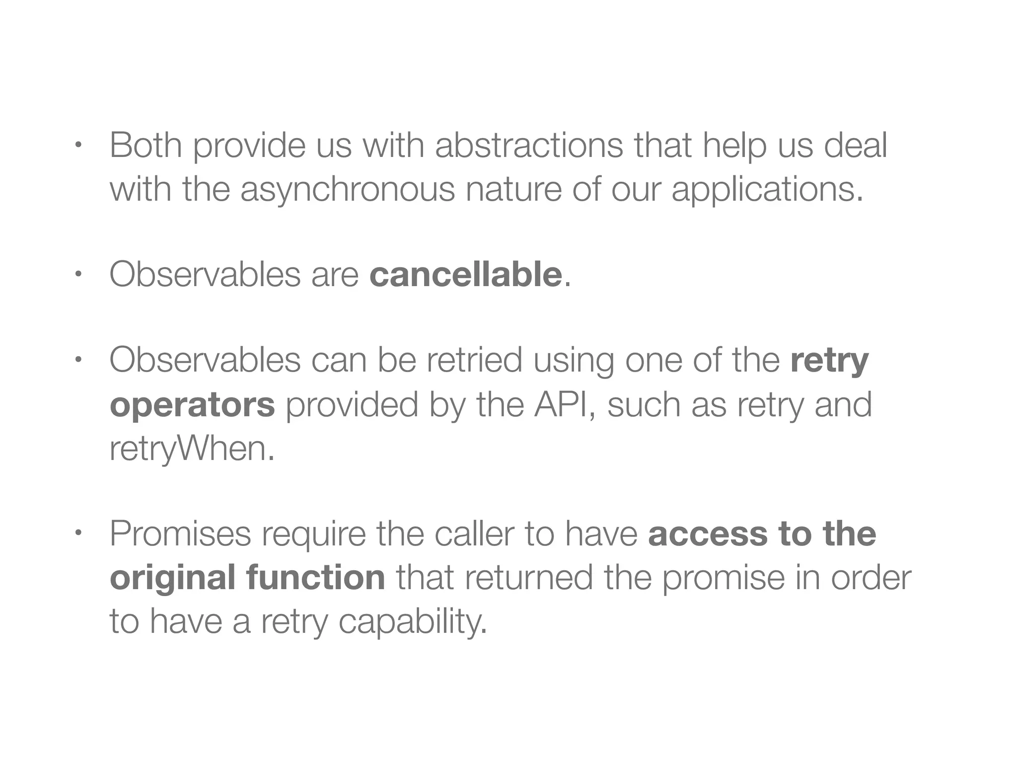 • Both provide us with abstractions that help us deal
with the asynchronous nature of our applications.
• Observables are cancellable.
• Observables can be retried using one of the retry
operators provided by the API, such as retry and
retryWhen.
• Promises require the caller to have access to the
original function that returned the promise in order
to have a retry capability.
 