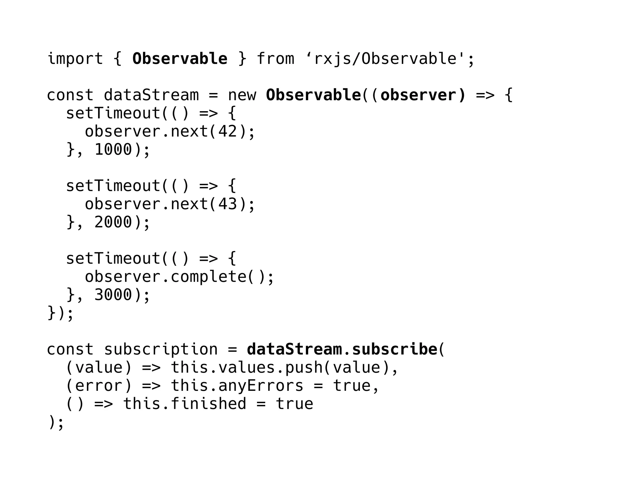 import { Observable } from ‘rxjs/Observable';
const dataStream = new Observable((observer) => {
setTimeout(() => {
observer.next(42);
}, 1000);
setTimeout(() => {
observer.next(43);
}, 2000);
setTimeout(() => {
observer.complete();
}, 3000);
});
const subscription = dataStream.subscribe(
(value) => this.values.push(value),
(error) => this.anyErrors = true,
() => this.finished = true
);
 