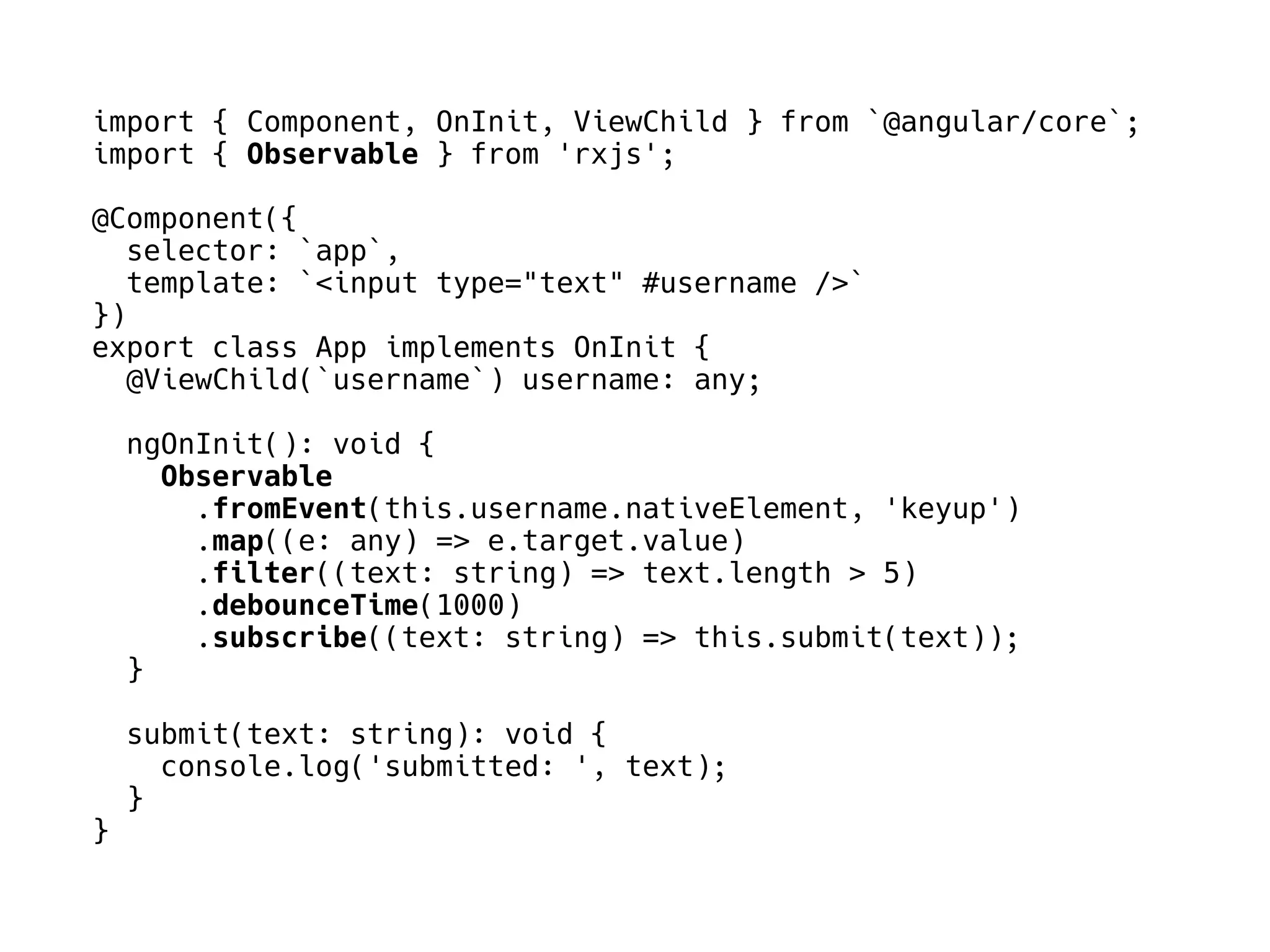 import { Component, OnInit, ViewChild } from `@angular/core`;
import { Observable } from 'rxjs';
@Component({
selector: `app`,
template: `<input type="text" #username />`
})
export class App implements OnInit {
@ViewChild(`username`) username: any;
ngOnInit(): void {
Observable
.fromEvent(this.username.nativeElement, 'keyup')
.map((e: any) => e.target.value)
.filter((text: string) => text.length > 5)
.debounceTime(1000)
.subscribe((text: string) => this.submit(text));
}
submit(text: string): void {
console.log('submitted: ', text);
}
}
 
