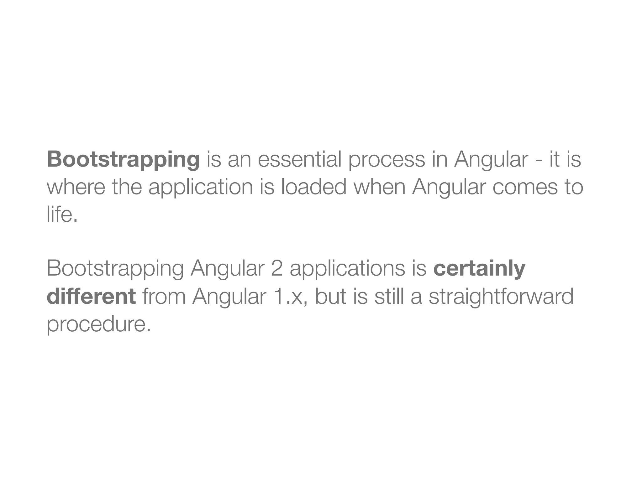 Bootstrapping is an essential process in Angular - it is
where the application is loaded when Angular comes to
life.
Bootstrapping Angular 2 applications is certainly
diﬀerent from Angular 1.x, but is still a straightforward
procedure.
 