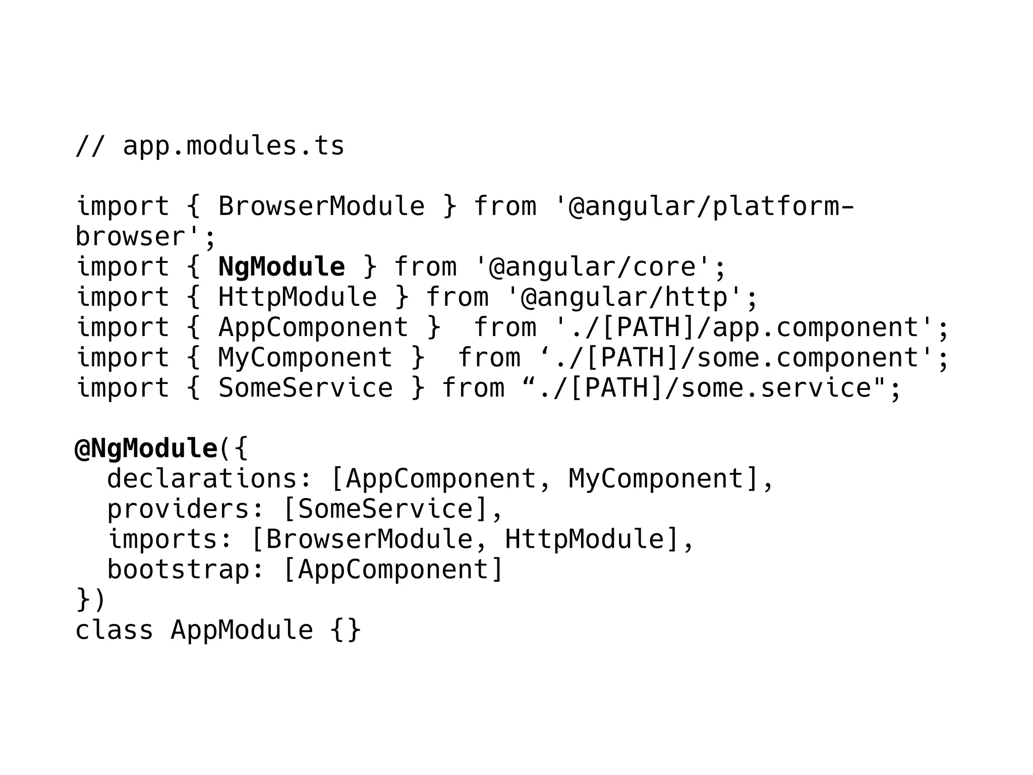 // app.modules.ts
import { BrowserModule } from '@angular/platform-
browser';
import { NgModule } from '@angular/core';
import { HttpModule } from '@angular/http';
import { AppComponent } from './[PATH]/app.component';
import { MyComponent } from ‘./[PATH]/some.component';
import { SomeService } from “./[PATH]/some.service";
@NgModule({
declarations: [AppComponent, MyComponent],
providers: [SomeService],
imports: [BrowserModule, HttpModule],
bootstrap: [AppComponent]
})
class AppModule {}
 