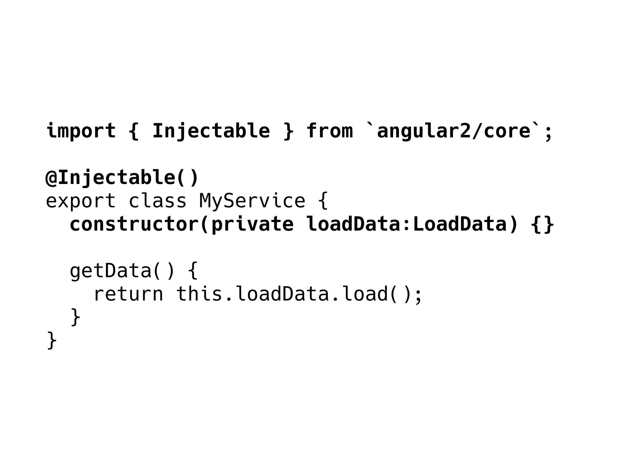import { Injectable } from `angular2/core`;
@Injectable()
export class MyService {
constructor(private loadData:LoadData) {}
getData() {
return this.loadData.load();
}
}
 