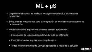 ML + μS
• Un problema habitual es trasladar los algoritmos de ML a sistemas en
producción

• Búsqueda de mecanismos para la integración de los distintos componentes
de la solución

• Necesitamos una arquitectura que nos permita aprovechar:

• Ejecuciones de los algoritmos de ML (y toda su potencia)

• Flexibilidad de las arquitecturas de μServicios

• Todos los mecanismos de DevOps aplicables al resto de la solución
 