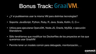 Bonus Track:
• ¿Y si pudiésemos usar la misma VM para distintas tecnologías?

• Soporta: JavaScript, Python, Ruby, R, Java, Scala, Kotlin, C, C++

• Utiliza para ejecutarse OpenJDK, Node.JS, Oracle, MySQL o ejecución
Standalone.

• Sólo tendríamos que modiﬁcar los Dockerﬁles de los proyectos en los que
queramos usar GraalVM

• Permite tener un modelo común para debugado, monitorización, …
 