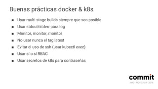 MAD · NOV 23-24 · 2018
Buenas prácticas docker & k8s
■ Usar multi-stage builds siempre que sea posible
■ Usar stdout/stderr para log
■ Monitor, monitor, monitor
■ No usar nunca el tag latest
■ Evitar el uso de ssh (usar kubectl exec)
■ Usar sí o sí RBAC
■ Usar secretos de k8s para contraseñas
 