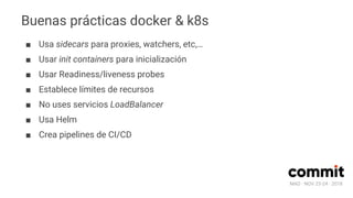 MAD · NOV 23-24 · 2018
Buenas prácticas docker & k8s
■ Usa sidecars para proxies, watchers, etc,…
■ Usar init containers para inicialización
■ Usar Readiness/liveness probes
■ Establece límites de recursos
■ No uses servicios LoadBalancer
■ Usa Helm
■ Crea pipelines de CI/CD
 