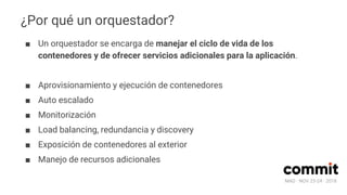 MAD · NOV 23-24 · 2018
¿Por qué un orquestador?
■ Un orquestador se encarga de manejar el ciclo de vida de los
contenedores y de ofrecer servicios adicionales para la aplicación.
■ Aprovisionamiento y ejecución de contenedores
■ Auto escalado
■ Monitorización
■ Load balancing, redundancia y discovery
■ Exposición de contenedores al exterior
■ Manejo de recursos adicionales
 