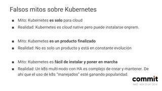MAD · NOV 23-24 · 2018
Falsos mitos sobre Kubernetes
■ Mito: Kubernetes es solo para cloud
■ Realidad: Kubernetes es cloud native pero puede instalarse onprem.
■ Mito: Kubernetes es un producto finalizado
■ Realidad: No es solo un producto y está en constante evolución
■ Mito: Kubernetes es fácil de instalar y poner en marcha
■ Realidad: Un k8s multi-nodo con HA es complejo de crear y mantener. De
ahí que el uso de k8s “manejados” esté ganando popularidad.
 