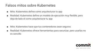 MAD · NOV 23-24 · 2018
Falsos mitos sobre Kubernetes
■ Mito: Kubernetes define como arquitecturar tu app
■ Realidad: Kubernetes define un modelo de ejecución muy flexible, pero
deja de lado el como arquitecturar tu app
■ Mito: Kubernetes hace que tus contenedores sean seguros
■ Realidad: Kubernetes ofrece herramientas para securizar, pero usarlas no
es sencillo
 