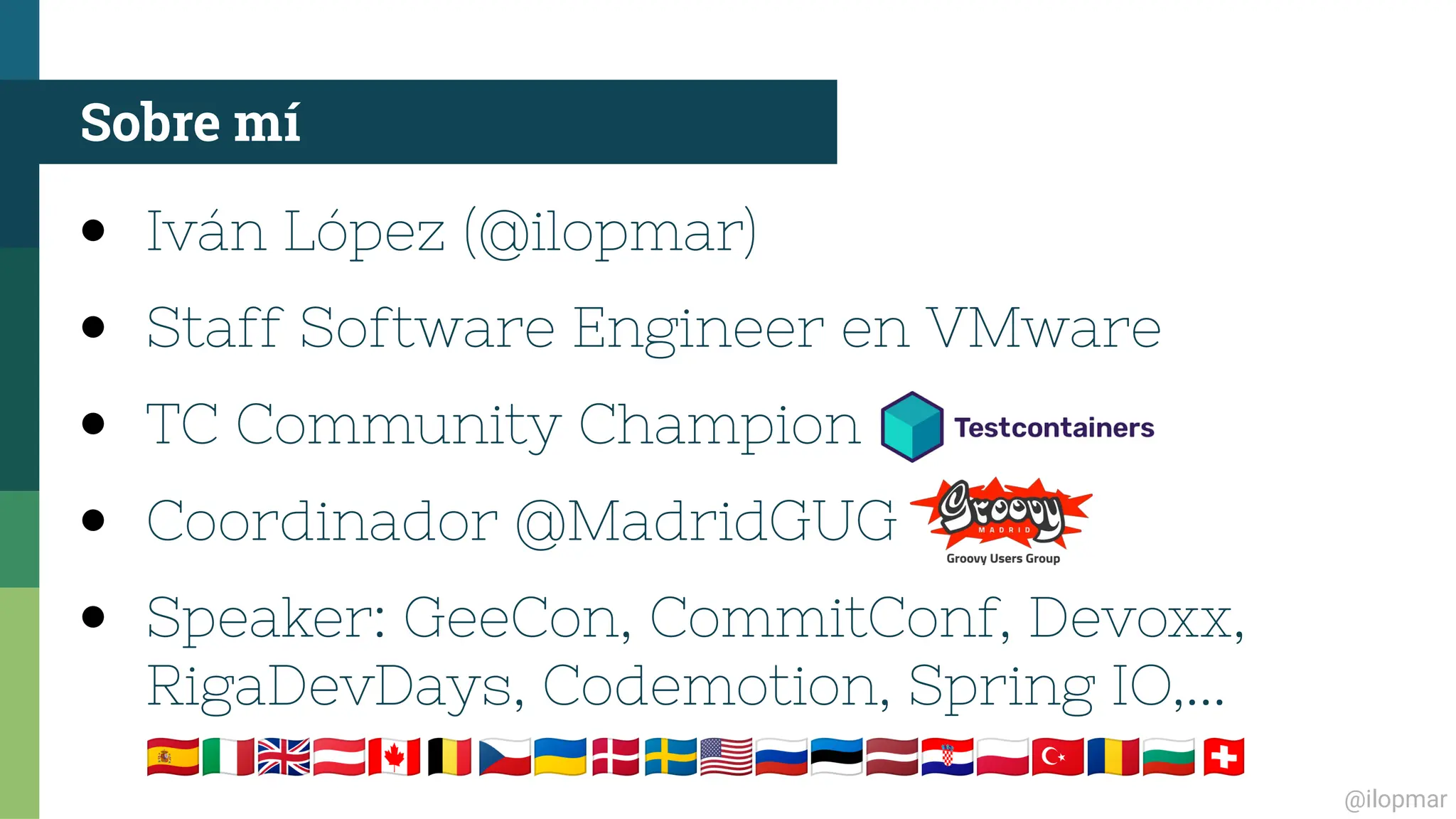 @ilopmar
● Iván López (@ilopmar)
● Staff Software Engineer en VMware
● TC Community Champion
● Coordinador @MadridGUG
● Speaker: GeeCon, CommitConf, Devoxx,
RigaDevDays, Codemotion, Spring IO,...
🇪🇸🇮🇹🇬🇧🇦🇹🇨🇦🇧🇪🇨🇿🇺🇦🇩🇰🇸🇪🇺🇸🇷🇺🇪🇪🇱🇻🇭🇷🇵🇱🇹🇷🇷🇴🇧🇬🇨🇭
Sobre mí