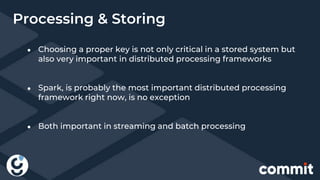 Processing & Storing
● Choosing a proper key is not only critical in a stored system but
also very important in distributed processing frameworks
● Spark, is probably the most important distributed processing
framework right now, is no exception
● Both important in streaming and batch processing
 